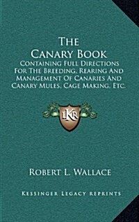 The Canary Book: Containing Full Directions for the Breeding, Rearing and Management of Canaries and Canary Mules, Cage Making, Etc. (Hardcover)