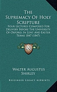 The Supremacy of Holy Scripture: Four Lectures Composed for Delivery Before the University of Oxford, in Lent and Easter Terms 1847 (1847) (Hardcover)