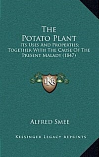 The Potato Plant: Its Uses and Properties; Together with the Cause of the Present Malady (1847) (Hardcover)
