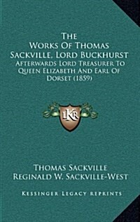 The Works of Thomas Sackville, Lord Buckhurst: Afterwards Lord Treasurer to Queen Elizabeth and Earl of Dorset (1859) (Hardcover)