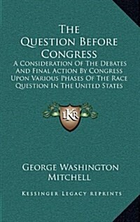 The Question Before Congress: A Consideration of the Debates and Final Action by Congress Upon Various Phases of the Race Question in the United Sta (Hardcover)