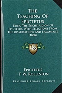 The Teaching of Epictetus: Being the Encheiridion of Epictetus, with Selections from the Dissertations and Fragments (1888) (Hardcover)