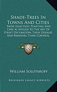 Shade-Trees in Towns and Cities: Their Selection, Planting and Care as Applied to the Art of Street Decoration; Their Diseases and Remedies; Their Con (Hardcover)