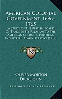 American Colonial Government, 1696-1765: A Study of the British Board of Trade in Its Relation to the American Colonies, Political, Industrial, Admini (Hardcover)