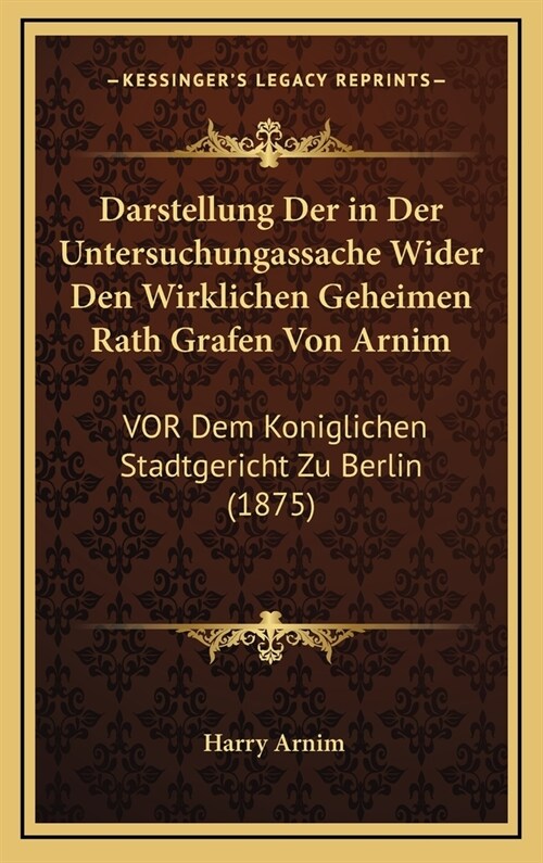 Darstellung Der in Der Untersuchungassache Wider Den Wirklichen Geheimen Rath Grafen Von Arnim: VOR Dem Koniglichen Stadtgericht Zu Berlin (1875) (Hardcover)