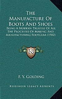 The Manufacture of Boots and Shoes: Being a Modern Treatise of All the Processes of Making and Manufacturing Footgear (1902) (Hardcover)