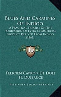 Blues and Carmines of Indigo: A Practical Treatise on the Fabrication of Every Commercial Product Derived from Indigo (1863) (Hardcover)