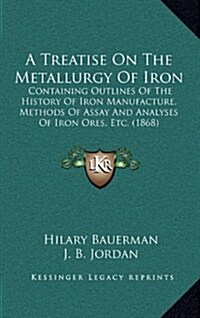 A Treatise on the Metallurgy of Iron: Containing Outlines of the History of Iron Manufacture, Methods of Assay and Analyses of Iron Ores, Etc. (1868) (Hardcover)
