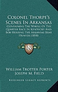 Colonel Thorpes Scenes in Arkansas: Containing the Whole of the Quarter Race in Kentucky and Bob Herring the Arkansas Bear Hunter (1858) (Hardcover)