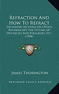 Refraction and How to Refract: Including Sections on Optics, Retinoscopy, the Fitting of Spectacles and Eyeglasses, Etc. (1904) (Hardcover)