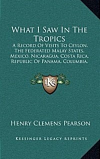 What I Saw in the Tropics: A Record of Visits to Ceylon, the Federated Malay States, Mexico, Nicaragua, Costa Rica, Republic of Panama, Columbia, (Hardcover)