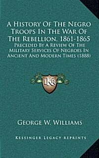 A History of the Negro Troops in the War of the Rebellion, 1861-1865: Preceded by a Review of the Military Services of Negroes in Ancient and Modern T (Hardcover)