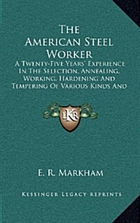 The American Steel Worker: A Twenty-Five Years Experience in the Selection, Annealing, Working, Hardening and Tempering of Various Kinds and Gra (Hardcover)