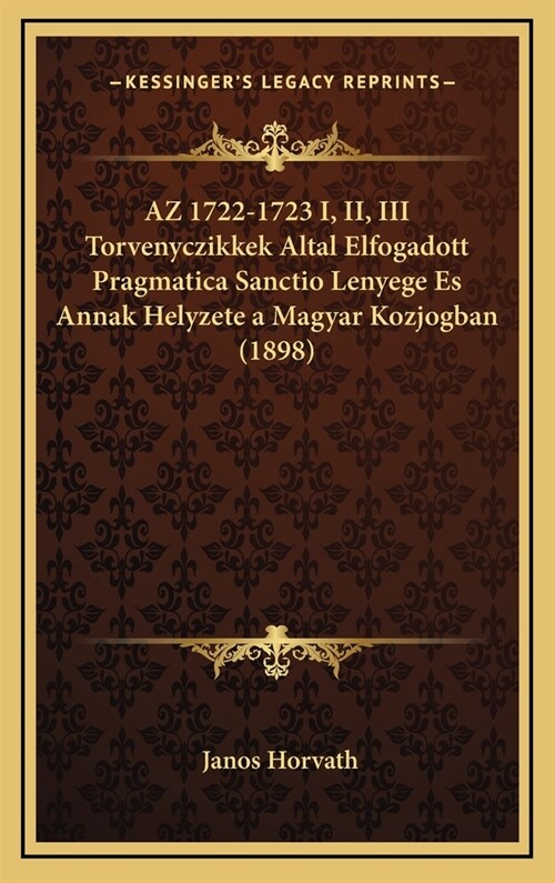 AZ 1722-1723 I, II, III Torvenyczikkek Altal Elfogadott Pragmatica Sanctio Lenyege Es Annak Helyzete a Magyar Kozjogban (1898) (Hardcover)