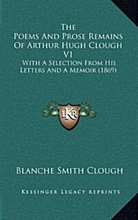 The Poems and Prose Remains of Arthur Hugh Clough V1: With a Selection from His Letters and a Memoir (1869) (Hardcover)