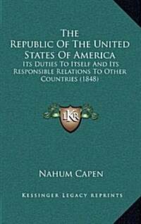 The Republic of the United States of America: Its Duties to Itself and Its Responsible Relations to Other Countries (1848) (Hardcover)