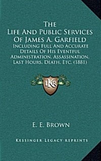The Life and Public Services of James A. Garfield: Including Full and Accurate Details of His Eventful Administration, Assassination, Last Hours, Deat (Hardcover)