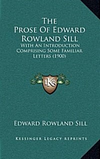 The Prose of Edward Rowland Sill: With an Introduction Comprising Some Familiar Letters (1900) (Hardcover)