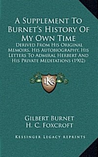 A Supplement to Burnets History of My Own Time: Derived from His Original Memoirs, His Autobiography, His Letters to Admiral Herbert and His Private (Hardcover)