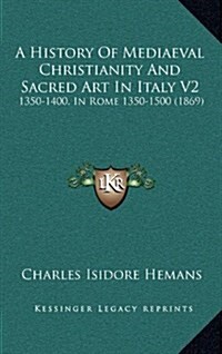 A History of Mediaeval Christianity and Sacred Art in Italy V2: 1350-1400, in Rome 1350-1500 (1869) (Hardcover)