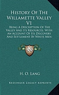 History of the Willamette Valley V1: Being a Description of the Valley and Its Resources, with an Account of Its Discovery and Settlement by White Men (Hardcover)