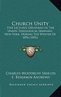 Church Unity: Five Lectures Delivered in the Union Theological Seminary, New York, During the Winter of 1896 (1896) (Hardcover)