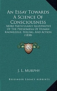 An Essay Towards a Science of Consciousness: More Particularly Illustrative of the Phenomena of Human Knowledge, Feeling, and Action (1838) (Hardcover)