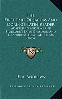 The First Part of Jacobs and Dorings Latin Reader: Adapted to Andrews and Stoddards Latin Grammar, and to Andrews First Latin Book (1855) (Hardcover)
