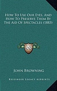 How to Use Our Eyes, and How to Preserve Them by the Aid of Spectacles (1883) (Hardcover)