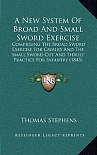 A New System of Broad and Small Sword Exercise: Comprising the Broad Sword Exercise for Cavalry and the Small Sword Cut and Thrust Practice for Infant (Hardcover)