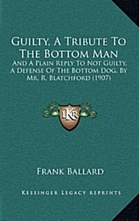 Guilty, a Tribute to the Bottom Man: And a Plain Reply to Not Guilty, a Defense of the Bottom Dog, by Mr. R. Blatchford (1907) (Hardcover)