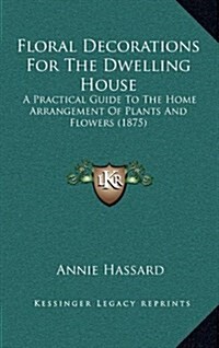 Floral Decorations for the Dwelling House: A Practical Guide to the Home Arrangement of Plants and Flowers (1875) (Hardcover)