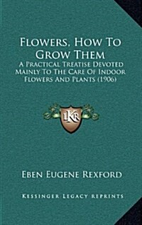 Flowers, How to Grow Them: A Practical Treatise Devoted Mainly to the Care of Indoor Flowers and Plants (1906) (Hardcover)