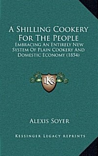 A Shilling Cookery for the People: Embracing an Entirely New System of Plain Cookery and Domestic Economy (1854) (Hardcover)