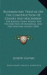 Rudimentary Treatise on the Construction of Cranes and Machinery: For Raising Heavy Bodies, for the Erection of Buildings, and for Hoisting Goods (185 (Hardcover)