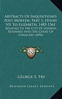 Abstracts of Inquisitiones Post Mortem, Part 1, Henry VII to Elizabeth, 1485-1561: Relating to the City of London, Returned Into the Court of Chancery (Hardcover)