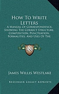 How to Write Letters: A Manual of Correspondence, Showing the Correct Structure, Composition, Punctuation, Formalities, and Uses of the Vari (Hardcover)