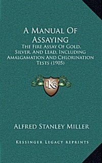 A Manual of Assaying: The Fire Assay of Gold, Silver, and Lead, Including Amalgamation and Chlorination Tests (1905) (Hardcover)