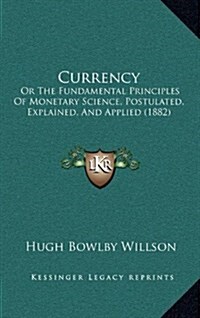 Currency: Or the Fundamental Principles of Monetary Science, Postulated, Explained, and Applied (1882) (Hardcover)