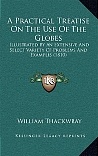 A Practical Treatise on the Use of the Globes: Illustrated by an Extensive and Select Variety of Problems and Examples (1810) (Hardcover)