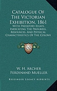 Catalogue of the Victorian Exhibition, 1861: With Prefatory Essays, Indicating the Progress, Resources, and Physical Characteristics of the Colony (18 (Hardcover)