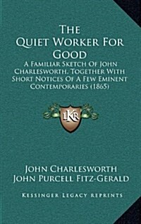 The Quiet Worker for Good: A Familiar Sketch of John Charlesworth, Together with Short Notices of a Few Eminent Contemporaries (1865) (Hardcover)