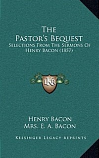 The Pastors Bequest: Selections from the Sermons of Henry Bacon (1857) (Hardcover)