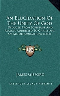 An Elucidation of the Unity of God: Deduced from Scripture and Reason, Addressed to Christians of All Denominations (1815) (Hardcover)