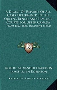 A Digest of Reports of All Cases Determined in the Queens Bench and Practice Courts for Upper Canada: From 1823-1851, Inclusive (1852) (Hardcover)