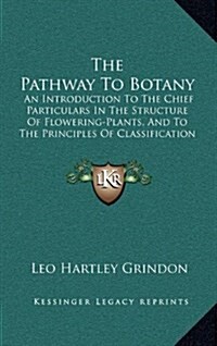 The Pathway to Botany: An Introduction to the Chief Particulars in the Structure of Flowering-Plants, and to the Principles of Classification (Hardcover)