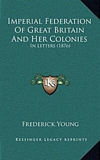 Imperial Federation of Great Britain and Her Colonies: In Letters (1876) (Hardcover)