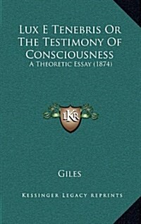 Lux E Tenebris or the Testimony of Consciousness: A Theoretic Essay (1874) (Hardcover)