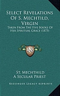 Select Revelations of S. Mechtild, Virgin: Taken from the Five Books of Her Spiritual Grace (1875) (Hardcover)