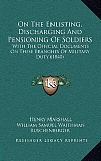 On the Enlisting, Discharging and Pensioning of Soldiers: With the Official Documents on These Branches of Military Duty (1840) (Hardcover)